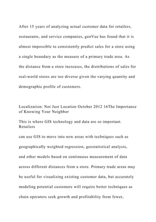 After 15 years of analyzing actual customer data for retailers,
restaurants, and service companies, geoVue has found that it is
almost impossible to consistently predict sales for a store using
a single boundary as the measure of a primary trade area. As
the distance from a store increases, the distributions of sales for
real-world stores are too diverse given the varying quantity and
demographic profile of customers.
Localization: Not Just Location October 2012 16The Importance
of Knowing Your Neighbor
This is where GIS technology and data are so important.
Retailers
can use GIS to move into new areas with techniques such as
geographically weighted regression, geostatistical analysis,
and other models based on continuous measurement of data
across different distances from a store. Primary trade areas may
be useful for visualizing existing customer data, but accurately
modeling potential customers will require better techniques as
chain operators seek growth and profitability from fewer,
 