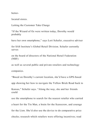 better-
located stores.
Letting the Customer Take Charge
“If the Wizard of Oz were written today, Dorothy would
probably
have her own smartphone,” says Lori Schafer, executive adviser
for SAS Institute’s Global Retail Division. Schafer currently
serves
on the board of directors of the National Retail Federation
(NRF)
as well as several public and private retailers and technology
companies.
“Based on Dorothy’s current location, she’d have a GPS-based
app showing her how to navigate the Yellow Brick Road back to
Kansas,” Schafer says. “Along the way, she and her friends
could
use the smartphone to search for the nearest retailer who carried
a heart for the Tin Man, a brain for the Scarecrow, and courage
for the Lion. She’d also use the device to do comparative price
checks; research which retailers were offering incentives; read
 