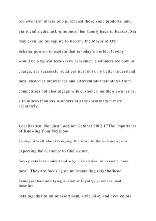 reviews from others who purchased those same products; and,
via social media, ask opinions of her family back in Kansas. She
may even use foursquare to become the Mayor of Oz!”
Schafer goes on to explain that in today’s world, Dorothy
would be a typical tech-savvy consumer. Customers are now in
charge, and successful retailers must not only better understand
local customer preferences and differentiate their stores from
competition but also engage with customers on their own terms.
GIS allows retailers to understand the local market more
accurately.
Localization: Not Just Location October 2012 17The Importance
of Knowing Your Neighbor
Today, it’s all about bringing the store to the customer, not
expecting the customer to find a store.
Savvy retailers understand why it is critical to become more
local. They are focusing on understanding neighborhood
demographics and tying customer loyalty, purchase, and
location
data together to tailor assortment, style, size, and even colors
 