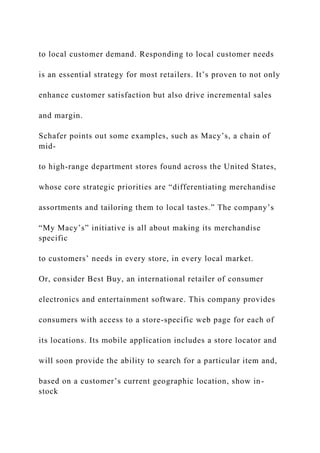 to local customer demand. Responding to local customer needs
is an essential strategy for most retailers. It’s proven to not only
enhance customer satisfaction but also drive incremental sales
and margin.
Schafer points out some examples, such as Macy’s, a chain of
mid-
to high-range department stores found across the United States,
whose core strategic priorities are “differentiating merchandise
assortments and tailoring them to local tastes.” The company’s
“My Macy’s” initiative is all about making its merchandise
specific
to customers’ needs in every store, in every local market.
Or, consider Best Buy, an international retailer of consumer
electronics and entertainment software. This company provides
consumers with access to a store-specific web page for each of
its locations. Its mobile application includes a store locator and
will soon provide the ability to search for a particular item and,
based on a customer’s current geographic location, show in-
stock
 