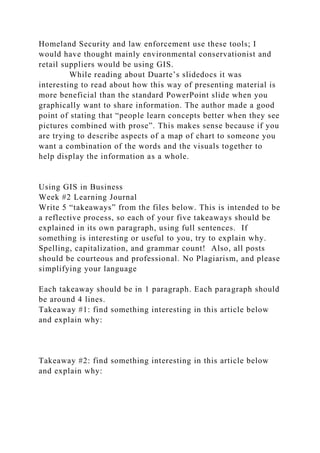 Homeland Security and law enforcement use these tools; I
would have thought mainly environmental conservationist and
retail suppliers would be using GIS.
While reading about Duarte’s slidedocs it was
interesting to read about how this way of presenting material is
more beneficial than the standard PowerPoint slide when you
graphically want to share information. The author made a good
point of stating that “people learn concepts better when they see
pictures combined with prose”. This makes sense because if you
are trying to describe aspects of a map of chart to someone you
want a combination of the words and the visuals together to
help display the information as a whole.
Using GIS in Business
Week #2 Learning Journal
Write 5 “takeaways” from the files below. This is intended to be
a reflective process, so each of your five takeaways should be
explained in its own paragraph, using full sentences. If
something is interesting or useful to you, try to explain why.
Spelling, capitalization, and grammar count! Also, all posts
should be courteous and professional. No Plagiarism, and please
simplifying your language
Each takeaway should be in 1 paragraph. Each paragraph should
be around 4 lines.
Takeaway #1: find something interesting in this article below
and explain why:
Takeaway #2: find something interesting in this article below
and explain why:
 