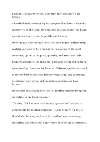 positions for nearby stores. Both Best Buy and Macy’s are
testing
a mobile-based customer loyalty program that detects when the
customer is in the store, then presents relevant incentives based
on that customer’s specific profile and location.
Over the past several years, retailers have begun implementing
analytic software to help them tailor marketing to the local
consumer; optimize the price, quantity, and assortment mix
based on customers shopping that particular store; and improve
operational performance by location. Software applications such
as market-basket analysis; demand forecasting; and campaign,
assortment, size, price, and promotion optimization have
become
mainstream in assisting retailers in tailoring merchandising and
marketing to the local consumer.
“To date, GIS has been used mainly by retailers’ real estate
departments for location planning,” states Schafer. “Yet GIS
should also be a key tool used by retailers’ merchandising,
marketing, and operations departments in tailoring assortments,
 