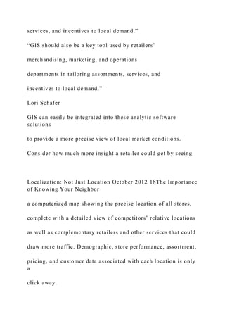 services, and incentives to local demand.”
“GIS should also be a key tool used by retailers’
merchandising, marketing, and operations
departments in tailoring assortments, services, and
incentives to local demand.”
Lori Schafer
GIS can easily be integrated into these analytic software
solutions
to provide a more precise view of local market conditions.
Consider how much more insight a retailer could get by seeing
Localization: Not Just Location October 2012 18The Importance
of Knowing Your Neighbor
a computerized map showing the precise location of all stores,
complete with a detailed view of competitors’ relative locations
as well as complementary retailers and other services that could
draw more traffic. Demographic, store performance, assortment,
pricing, and customer data associated with each location is only
a
click away.
 