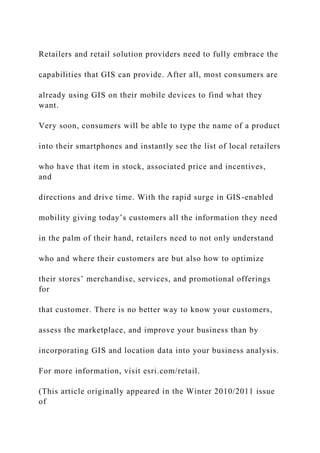 Retailers and retail solution providers need to fully embrace the
capabilities that GIS can provide. After all, most consumers are
already using GIS on their mobile devices to find what they
want.
Very soon, consumers will be able to type the name of a product
into their smartphones and instantly see the list of local retailers
who have that item in stock, associated price and incentives,
and
directions and drive time. With the rapid surge in GIS-enabled
mobility giving today’s customers all the information they need
in the palm of their hand, retailers need to not only understand
who and where their customers are but also how to optimize
their stores’ merchandise, services, and promotional offerings
for
that customer. There is no better way to know your customers,
assess the marketplace, and improve your business than by
incorporating GIS and location data into your business analysis.
For more information, visit esri.com/retail.
(This article originally appeared in the Winter 2010/2011 issue
of
 