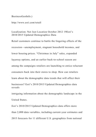 BusinessGeoInfo.)
http://www.esri.com/retail
Localization: Not Just Location October 2012 19Esri’s
2010/2015 Updated Demographics Data
Retail customers continue to battle the lingering effects of the
recession—unemployment, stagnant household incomes, and
lower housing prices. “Christmas in July” sales, expanded
layaway options, and an earlier back-to-school season are
among the campaigns retailers are launching to entice reluctant
consumers back into their stores to shop. How can retailers
learn about the demographic data trends that will affect their
businesses? Esri’s 2010/2015 Updated Demographics data
reveals
intriguing information about the demographic landscape in the
United States.
Esri’s 2010/2015 Updated Demographics data offers more
than 2,000 data variables, including current-year estimates and
2015 forecasts for 11 different U.S. geographies from national
 