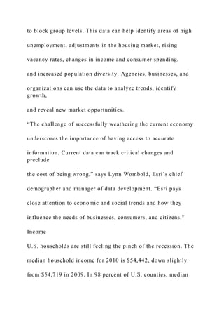 to block group levels. This data can help identify areas of high
unemployment, adjustments in the housing market, rising
vacancy rates, changes in income and consumer spending,
and increased population diversity. Agencies, businesses, and
organizations can use the data to analyze trends, identify
growth,
and reveal new market opportunities.
“The challenge of successfully weathering the current economy
underscores the importance of having access to accurate
information. Current data can track critical changes and
preclude
the cost of being wrong,” says Lynn Wombold, Esri’s chief
demographer and manager of data development. “Esri pays
close attention to economic and social trends and how they
influence the needs of businesses, consumers, and citizens.”
Income
U.S. households are still feeling the pinch of the recession. The
median household income for 2010 is $54,442, down slightly
from $54,719 in 2009. In 98 percent of U.S. counties, median
 