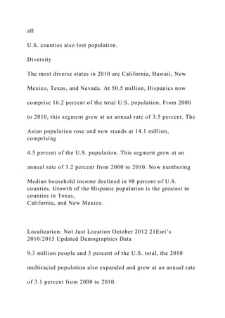 all
U.S. counties also lost population.
Diversity
The most diverse states in 2010 are California, Hawaii, New
Mexico, Texas, and Nevada. At 50.5 million, Hispanics now
comprise 16.2 percent of the total U.S. population. From 2000
to 2010, this segment grew at an annual rate of 3.5 percent. The
Asian population rose and now stands at 14.1 million,
comprising
4.5 percent of the U.S. population. This segment grew at an
annual rate of 3.2 percent from 2000 to 2010. Now numbering
Median household income declined in 98 percent of U.S.
counties. Growth of the Hispanic population is the greatest in
counties in Texas,
California, and New Mexico.
Localization: Not Just Location October 2012 21Esri’s
2010/2015 Updated Demographics Data
9.3 million people and 3 percent of the U.S. total, the 2010
multiracial population also expanded and grew at an annual rate
of 3.1 percent from 2000 to 2010.
 