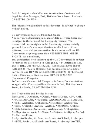 Esri. All requests should be sent to Attention: Contracts and
Legal Services Manager, Esri, 380 New York Street, Redlands,
CA 92373-8100, USA.
The information contained in this document is subject to change
without notice.
US Government Restricted/Limited Rights
Any software, documentation, and/or data delivered hereunder
is subject to the terms of the License Agreement. The
commercial license rights in the License Agreement strictly
govern Licensee’s use, reproduction, or disclosure of the
software, data, and documentation. In no event shall the US
Government acquire greater than RESTRICTED/LIMITED
RIGHTS. At a minimum,
use, duplication, or disclosure by the US Government is subject
to restrictions as set forth in FAR §52.227-14 Alternates I, II,
and III (DEC 2007); FAR §52.227-19(b) (DEC 2007) and/or
FAR §12.211/12.212 (Commercial Technical Data/Computer
Software); and DFARS §252.227-7015 (DEC 2011) (Technical
Data – Commercial Items) and/or DFARS §227.7202
(Commercial Computer
Software and Commercial Computer Software Documentation),
as applicable. Contractor/Manufacturer is Esri, 380 New York
Street, Redlands, CA 92373-8100, USA.
Esri Trademarks and Service Marks:
@esri.com, 3D Analyst, ACORN, Address Coder, ADF, AML,
ArcAtlas, ArcCAD, ArcCatalog, ArcCOGO, ArcData, ArcDoc,
ArcEdit, ArcEditor, ArcEurope, ArcExplorer, ArcExpress,
ArcGIS, ArcGlobe, ArcGrid, ArcIMS, ARC/INFO, ArcInfo,
ArcInfo Librarian, ArcLessons, ArcLocation, ArcLogistics,
ArcMap, ArcNetwork, ArcNews, ArcObjects, ArcOpen, ArcPad,
ArcPlot, ArcPress,
ArcPy, ArcReader, ArcScan, ArcScene, ArcSchool, ArcScripts,
ArcSDE, ArcSdl, ArcSketch, ArcStorm, ArcSurvey, ArcTIN,
 