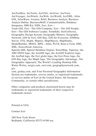 ArcToolbox, ArcTools, ArcUSA, ArcUser, ArcView,
ArcVoyager, ArcWatch, ArcWeb, ArcWorld, ArcXML, Atlas
GIS, AtlasWare, Avenue, BAO, Business Analyst, Business
Analyst Online, BusinessMAP, CommunityInfo, Database
Integrator, DBI Kit, EDN, Esri, Esri—
Team GIS, Esri—The GIS Company, Esri—The GIS People,
Esri—The GIS Software Leader, FormEdit, GeoCollector,
Geographic Design System, Geography Matters, Geography
Network, GIS by Esri, GIS Day, GIS for Everyone, GISData
Server, JTX, MapIt, Maplex, MapObjects, MapStudio,
ModelBuilder, MOLE, MPS—Atlas, PLTS, Rent-a-Tech, SDE,
SML, Sourcebook·America,
SpatiaLABS, Spatial Database Engine, StreetMap, Tapestry, the
ARC/INFO logo, the ArcGIS logo, the ArcGIS Explorer logo,
the ArcPad logo, the Esri globe logo, the Esri Press logo, the
GIS Day logo, the MapIt logo, The Geographic Advantage, The
Geographic Approach, The World’s Leading Desktop GIS,
Water Writes, arcgis.com, esri.com, geographynetwork.com,
gis.
com, gisday.com, and Your Personal Geographic Information
System are trademarks, service marks, or registered trademarks
or service marks of Esri in the United States, the European
Community, or certain other jurisdictions.
Other companies and products mentioned herein may be
trademarks or registered trademarks of their respective
trademark owners.
Printed in USA
Contact Esri
380 New York Street
Redlands, California 92373-8100 usa
 