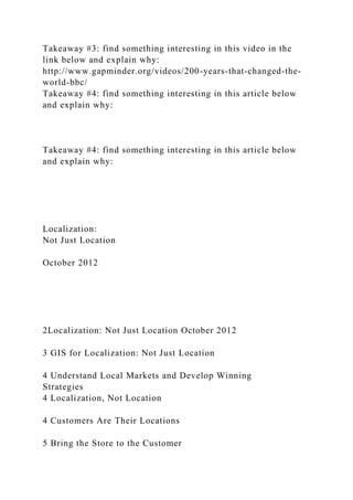 Takeaway #3: find something interesting in this video in the
link below and explain why:
http://www.gapminder.org/videos/200-years-that-changed-the-
world-bbc/
Takeaway #4: find something interesting in this article below
and explain why:
Takeaway #4: find something interesting in this article below
and explain why:
Localization:
Not Just Location
October 2012
2Localization: Not Just Location October 2012
3 GIS for Localization: Not Just Location
4 Understand Local Markets and Develop Winning
Strategies
4 Localization, Not Location
4 Customers Are Their Locations
5 Bring the Store to the Customer
 