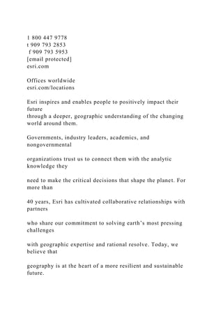 1 800 447 9778
t 909 793 2853
f 909 793 5953
[email protected]
esri.com
Offices worldwide
esri.com/locations
Esri inspires and enables people to positively impact their
future
through a deeper, geographic understanding of the changing
world around them.
Governments, industry leaders, academics, and
nongovernmental
organizations trust us to connect them with the analytic
knowledge they
need to make the critical decisions that shape the planet. For
more than
40 years, Esri has cultivated collaborative relationships with
partners
who share our commitment to solving earth’s most pressing
challenges
with geographic expertise and rational resolve. Today, we
believe that
geography is at the heart of a more resilient and sustainable
future.
 