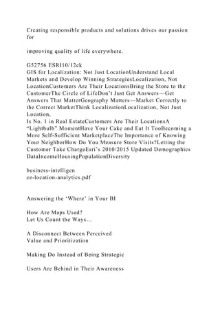Creating responsible products and solutions drives our passion
for
improving quality of life everywhere.
G52756 ESRI10/12ek
GIS for Localization: Not Just LocationUnderstand Local
Markets and Develop Winning StrategiesLocalization, Not
LocationCustomers Are Their LocationsBring the Store to the
CustomerThe Circle of LifeDon’t Just Get Answers—Get
Answers That MatterGeography Matters—Market Correctly to
the Correct MarketThink LocalizationLocalization, Not Just
Location,
Is No. 1 in Real EstateCustomers Are Their LocationsA
“Lightbulb” MomentHave Your Cake and Eat It TooBecoming a
More Self-Sufficient MarketplaceThe Importance of Knowing
Your NeighborHow Do You Measure Store Visits?Letting the
Customer Take ChargeEsri’s 2010/2015 Updated Demographics
DataIncomeHousingPopulationDiversity
business-intelligen
ce-location-analytics.pdf
Answering the ‘Where’ in Your BI
How Are Maps Used?
Let Us Count the Ways…
A Disconnect Between Perceived
Value and Prioritization
Making Do Instead of Being Strategic
Users Are Behind in Their Awareness
 