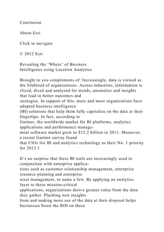 Conclusion
About Esri
Click to navigate
© 2012 Esri
Revealing the ‘Where’ of Business
Intelligence using Location Analytics
Brought to you compliments of: Increasingly, data is viewed as
the lifeblood of organizations. Across industries, information is
sliced, diced and analyzed for trends, anomalies and insights
that lead to better outcomes and
strategies. In support of this, more and more organizations have
adopted business intelligence
(BI) solutions that help them fully capitalize on the data at their
fingertips. In fact, according to
Gartner, the worldwide market for BI platforms, analytics
applications and performance manage-
ment software market grew to $12.2 billion in 2011. Moreover,
a recent Gartner survey found
that CIOs list BI and analytics technology as their No. 1 priority
for 2012.1
It’s no surprise that these BI tools are increasingly used in
conjunction with enterprise applica-
tions such as customer relationship management, enterprise
resource planning and enterprise
asset management, to name a few. By applying an analytics
layer to these mission-critical
applications, organizations derive greater value from the data
they gather. Plucking new insights
from and making more use of the data at their disposal helps
businesses boost the ROI on these
 