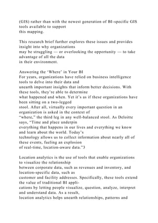 (GIS) rather than with the newest generation of BI-specific GIS
tools available to support
this mapping.
This research brief further explores these issues and provides
insight into why organizations
may be struggling — or overlooking the opportunity — to take
advantage of all the data
in their environment.
Answering the ‘Where’ in Your BI
For years, organizations have relied on business intelligence
tools to delve into their data and
unearth important insights that inform better decisions. With
these tools, they’re able to determine
what happened and when. Yet it’s as if these organizations have
been sitting on a two-legged
stool. After all, virtually every important question in an
organization is asked in the context of
“where,” the third leg in any well-balanced stool. As Deloitte
says, “Time and place underpin
everything that happens in our lives and everything we know
and learn about the world. Today’s
technology allows us to collect information about nearly all of
these events, fueling an explosion
of real-time, location-aware data.”3
Location analytics is the use of tools that enable organizations
to visualize the relationship
between corporate data, such as revenues and inventory, and
location-specific data, such as
customer and facility addresses. Specifically, these tools extend
the value of traditional BI appli-
cations by letting people visualize, question, analyze, interpret
and understand data. As a result,
location analytics helps unearth relationships, patterns and
 