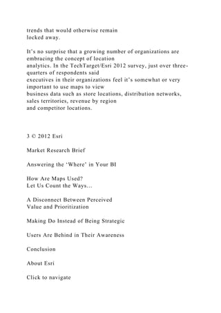 trends that would otherwise remain
locked away.
It’s no surprise that a growing number of organizations are
embracing the concept of location
analytics. In the TechTarget/Esri 2012 survey, just over three-
quarters of respondents said
executives in their organizations feel it’s somewhat or very
important to use maps to view
business data such as store locations, distribution networks,
sales territories, revenue by region
and competitor locations.
3 © 2012 Esri
Market Research Brief
Answering the ‘Where’ in Your BI
How Are Maps Used?
Let Us Count the Ways…
A Disconnect Between Perceived
Value and Prioritization
Making Do Instead of Being Strategic
Users Are Behind in Their Awareness
Conclusion
About Esri
Click to navigate
 