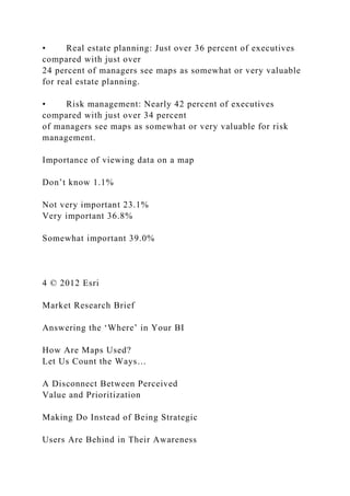 • Real estate planning: Just over 36 percent of executives
compared with just over
24 percent of managers see maps as somewhat or very valuable
for real estate planning.
• Risk management: Nearly 42 percent of executives
compared with just over 34 percent
of managers see maps as somewhat or very valuable for risk
management.
Importance of viewing data on a map
Don’t know 1.1%
Not very important 23.1%
Very important 36.8%
Somewhat important 39.0%
4 © 2012 Esri
Market Research Brief
Answering the ‘Where’ in Your BI
How Are Maps Used?
Let Us Count the Ways…
A Disconnect Between Perceived
Value and Prioritization
Making Do Instead of Being Strategic
Users Are Behind in Their Awareness
 