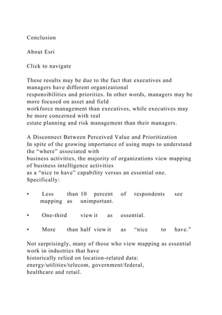 Conclusion
About Esri
Click to navigate
These results may be due to the fact that executives and
managers have different organizational
responsibilities and priorities. In other words, managers may be
more focused on asset and field
workforce management than executives, while executives may
be more concerned with real
estate planning and risk management than their managers.
A Disconnect Between Perceived Value and Prioritization
In spite of the growing importance of using maps to understand
the “where” associated with
business activities, the majority of organizations view mapping
of business intelligence activities
as a “nice to have” capability versus an essential one.
Specifically:
• Less than 10 percent of respondents see
mapping as unimportant.
• One-third view it as essential.
• More than half view it as “nice to have.”
Not surprisingly, many of those who view mapping as essential
work in industries that have
historically relied on location-related data:
energy/utilities/telecom, government/federal,
healthcare and retail.
 