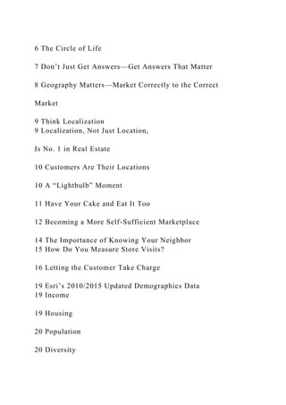 6 The Circle of Life
7 Don’t Just Get Answers—Get Answers That Matter
8 Geography Matters—Market Correctly to the Correct
Market
9 Think Localization
9 Localization, Not Just Location,
Is No. 1 in Real Estate
10 Customers Are Their Locations
10 A “Lightbulb” Moment
11 Have Your Cake and Eat It Too
12 Becoming a More Self-Sufficient Marketplace
14 The Importance of Knowing Your Neighbor
15 How Do You Measure Store Visits?
16 Letting the Customer Take Charge
19 Esri’s 2010/2015 Updated Demographics Data
19 Income
19 Housing
20 Population
20 Diversity
 