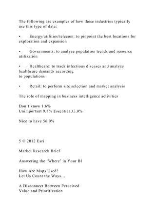 The following are examples of how these industries typically
use this type of data:
• Energy/utilities/telecom: to pinpoint the best locations for
exploration and expansion
• Governments: to analyze population trends and resource
utilization
• Healthcare: to track infectious diseases and analyze
healthcare demands according
to populations
• Retail: to perform site selection and market analysis
The role of mapping in business intelligence activities
Don’t know 1.6%
Unimportant 9.3% Essential 33.0%
Nice to have 56.0%
5 © 2012 Esri
Market Research Brief
Answering the ‘Where’ in Your BI
How Are Maps Used?
Let Us Count the Ways…
A Disconnect Between Perceived
Value and Prioritization
 