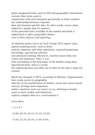 dents recognized terms such as GIS and geographic information
systems than terms used in
conjunction with tools designed specifically to help visualize
the relationship between corporate
data and location-specific data. In other words, across many
industries, people may be unaware
of the powerful tools available in the market and think it
impractical to add a geographic dimen-
sion to their analysis and reporting.
As Deloitte points out in its Tech Trends 2012 report, early
spatial modeling tools, such as those
used by engineers and other specialists, required proprietary
knowledge, specialized software
and advanced training. Moreover, location-aware data was
scarce and expensive. Plus, it was
time consuming to develop many of the models using these
specialized tools, and as a result,
the underlying data was often out of date by the time a map was
created.
Much has changed in 2012, according to Deloitte. Organizations
have ready access to geographic
data due to the proliferation of mobile, social and sensor-based
sources. Perhaps most important,
today’s analytics tools are easier to use, allowing everyday
users to more readily and intuitively
explore complex data in a visual manner.5
Least Most
1 2 3 4 5
14.8% 20.3% 29.1% 23.1% 12.6%
17.6% 25.3% 29.7% 17.6% 9.9%
 