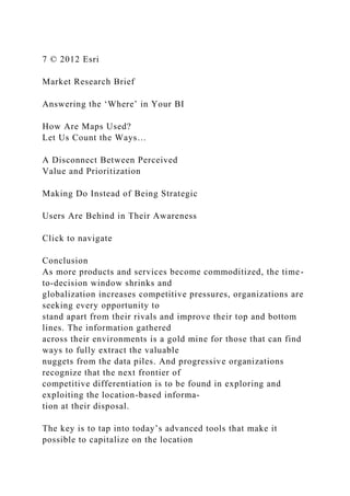7 © 2012 Esri
Market Research Brief
Answering the ‘Where’ in Your BI
How Are Maps Used?
Let Us Count the Ways…
A Disconnect Between Perceived
Value and Prioritization
Making Do Instead of Being Strategic
Users Are Behind in Their Awareness
Click to navigate
Conclusion
As more products and services become commoditized, the time-
to-decision window shrinks and
globalization increases competitive pressures, organizations are
seeking every opportunity to
stand apart from their rivals and improve their top and bottom
lines. The information gathered
across their environments is a gold mine for those that can find
ways to fully extract the valuable
nuggets from the data piles. And progressive organizations
recognize that the next frontier of
competitive differentiation is to be found in exploring and
exploiting the location-based informa-
tion at their disposal.
The key is to tap into today’s advanced tools that make it
possible to capitalize on the location
 