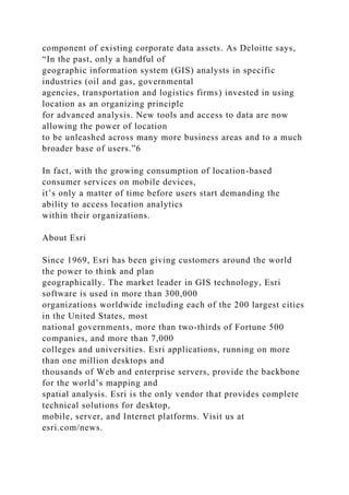 component of existing corporate data assets. As Deloitte says,
“In the past, only a handful of
geographic information system (GIS) analysts in specific
industries (oil and gas, governmental
agencies, transportation and logistics firms) invested in using
location as an organizing principle
for advanced analysis. New tools and access to data are now
allowing the power of location
to be unleashed across many more business areas and to a much
broader base of users.”6
In fact, with the growing consumption of location-based
consumer services on mobile devices,
it’s only a matter of time before users start demanding the
ability to access location analytics
within their organizations.
About Esri
Since 1969, Esri has been giving customers around the world
the power to think and plan
geographically. The market leader in GIS technology, Esri
software is used in more than 300,000
organizations worldwide including each of the 200 largest cities
in the United States, most
national governments, more than two-thirds of Fortune 500
companies, and more than 7,000
colleges and universities. Esri applications, running on more
than one million desktops and
thousands of Web and enterprise servers, provide the backbone
for the world’s mapping and
spatial analysis. Esri is the only vendor that provides complete
technical solutions for desktop,
mobile, server, and Internet platforms. Visit us at
esri.com/news.
 