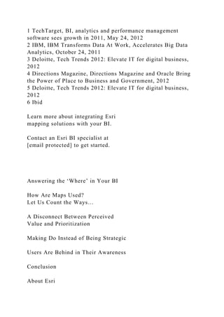 1 TechTarget, BI, analytics and performance management
software sees growth in 2011, May 24, 2012
2 IBM, IBM Transforms Data At Work, Accelerates Big Data
Analytics, October 24, 2011
3 Deloitte, Tech Trends 2012: Elevate IT for digital business,
2012
4 Directions Magazine, Directions Magazine and Oracle Bring
the Power of Place to Business and Government, 2012
5 Deloitte, Tech Trends 2012: Elevate IT for digital business,
2012
6 Ibid
Learn more about integrating Esri
mapping solutions with your BI.
Contact an Esri BI specialist at
[email protected] to get started.
Answering the ‘Where’ in Your BI
How Are Maps Used?
Let Us Count the Ways…
A Disconnect Between Perceived
Value and Prioritization
Making Do Instead of Being Strategic
Users Are Behind in Their Awareness
Conclusion
About Esri
 