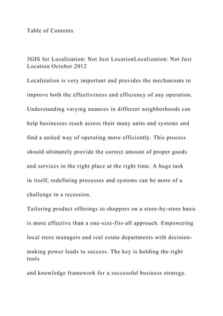 Table of Contents
3GIS for Localization: Not Just LocationLocalization: Not Just
Location October 2012
Localization is very important and provides the mechanisms to
improve both the effectiveness and efficiency of any operation.
Understanding varying nuances in different neighborhoods can
help businesses reach across their many units and systems and
find a united way of operating more efficiently. This process
should ultimately provide the correct amount of proper goods
and services in the right place at the right time. A huge task
in itself, redefining processes and systems can be more of a
challenge in a recession.
Tailoring product offerings to shoppers on a store-by-store basis
is more effective than a one-size-fits-all approach. Empowering
local store managers and real estate departments with decision-
making power leads to success. The key is holding the right
tools
and knowledge framework for a successful business strategy.
 