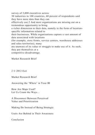 survey of 3,000 executives across
30 industries in 100 countries, 60 percent of respondents said
they have more data than they can
effectively use.2 And most organizations are missing out on a
tremendous opportunity to bring
a richer dimension to their data, namely in the form of location-
specific information related to
their businesses. While organizations capture a vast amount of
data associated with locations
(for example, store fronts, service centers, warehouse addresses
and sales territories), many
are unaware of its value or struggle to make use of it. As such,
they put themselves at a
competitive disadvantage.
Market Research Brief
2 © 2012 Esri
Market Research Brief
Answering the ‘Where’ in Your BI
How Are Maps Used?
Let Us Count the Ways…
A Disconnect Between Perceived
Value and Prioritization
Making Do Instead of Being Strategic
Users Are Behind in Their Awareness
Conclusion
 