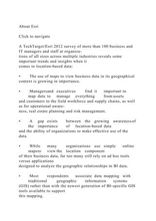 About Esri
Click to navigate
A TechTarget/Esri 2012 survey of more than 180 business and
IT managers and staff at organiza-
tions of all sizes across multiple industries reveals some
important trends and insights when it
comes to location-based data:
• The use of maps to view business data in its geographical
context is growing in importance.
• Managersand executives find it important to
map data to manage everything from assets
and customers to the field workforce and supply chains, as well
as for operational aware-
ness, real estate planning and risk management.
• A gap exists between the growing awareness of
the importance of location-based data
and the ability of organizations to make effective use of the
data.
• While many organizations use simple online
mapsto view the location component
of their business data, far too many still rely on ad hoc tools
versus applications
designed to analyze the geographic relationships in BI data.
• Most respondents associate data mapping with
traditional geographic information systems
(GIS) rather than with the newest generation of BI-specific GIS
tools available to support
this mapping.
 