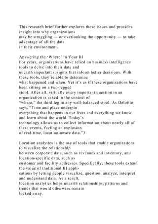 This research brief further explores these issues and provides
insight into why organizations
may be struggling — or overlooking the opportunity — to take
advantage of all the data
in their environment.
Answering the ‘Where’ in Your BI
For years, organizations have relied on business intelligence
tools to delve into their data and
unearth important insights that inform better decisions. With
these tools, they’re able to determine
what happened and when. Yet it’s as if these organizations have
been sitting on a two-legged
stool. After all, virtually every important question in an
organization is asked in the context of
“where,” the third leg in any well-balanced stool. As Deloitte
says, “Time and place underpin
everything that happens in our lives and everything we know
and learn about the world. Today’s
technology allows us to collect information about nearly all of
these events, fueling an explosion
of real-time, location-aware data.”3
Location analytics is the use of tools that enable organizations
to visualize the relationship
between corporate data, such as revenues and inventory, and
location-specific data, such as
customer and facility addresses. Specifically, these tools extend
the value of traditional BI appli-
cations by letting people visualize, question, analyze, interpret
and understand data. As a result,
location analytics helps unearth relationships, patterns and
trends that would otherwise remain
locked away.
 