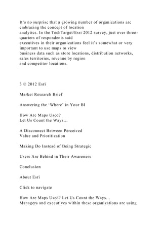It’s no surprise that a growing number of organizations are
embracing the concept of location
analytics. In the TechTarget/Esri 2012 survey, just over three-
quarters of respondents said
executives in their organizations feel it’s somewhat or very
important to use maps to view
business data such as store locations, distribution networks,
sales territories, revenue by region
and competitor locations.
3 © 2012 Esri
Market Research Brief
Answering the ‘Where’ in Your BI
How Are Maps Used?
Let Us Count the Ways…
A Disconnect Between Perceived
Value and Prioritization
Making Do Instead of Being Strategic
Users Are Behind in Their Awareness
Conclusion
About Esri
Click to navigate
How Are Maps Used? Let Us Count the Ways…
Managers and executives within these organizations are using
 