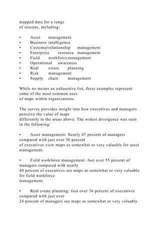 mapped data for a range
of reasons, including:
• Asset management
• Business intelligence
• Customerrelationship management
• Enterprise resource management
• Field workforce management
• Operational awareness
• Real estate planning
• Risk management
• Supply chain management
While no means an exhaustive list, these examples represent
some of the most common uses
of maps within organizations.
The survey provides insight into how executives and managers
perceive the value of maps
differently in the areas above. The widest divergence was seen
in the following:
• Asset management: Nearly 47 percent of managers
compared with just over 36 percent
of executives view maps as somewhat or very valuable for asset
management.
• Field workforce management: Just over 55 percent of
managers compared with nearly
40 percent of executives see maps as somewhat or very valuable
for field workforce
management.
• Real estate planning: Just over 36 percent of executives
compared with just over
24 percent of managers see maps as somewhat or very valuable
 