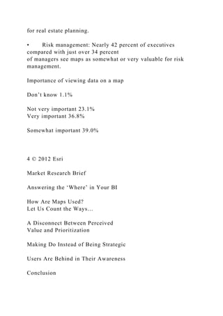 for real estate planning.
• Risk management: Nearly 42 percent of executives
compared with just over 34 percent
of managers see maps as somewhat or very valuable for risk
management.
Importance of viewing data on a map
Don’t know 1.1%
Not very important 23.1%
Very important 36.8%
Somewhat important 39.0%
4 © 2012 Esri
Market Research Brief
Answering the ‘Where’ in Your BI
How Are Maps Used?
Let Us Count the Ways…
A Disconnect Between Perceived
Value and Prioritization
Making Do Instead of Being Strategic
Users Are Behind in Their Awareness
Conclusion
 