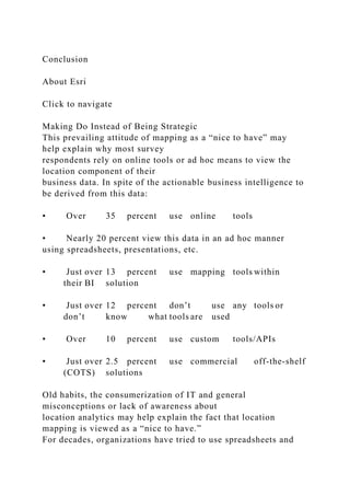 Conclusion
About Esri
Click to navigate
Making Do Instead of Being Strategic
This prevailing attitude of mapping as a “nice to have” may
help explain why most survey
respondents rely on online tools or ad hoc means to view the
location component of their
business data. In spite of the actionable business intelligence to
be derived from this data:
• Over 35 percent use online tools
• Nearly 20 percent view this data in an ad hoc manner
using spreadsheets, presentations, etc.
• Just over 13 percent use mapping tools within
their BI solution
• Just over 12 percent don’t use any tools or
don’t know what tools are used
• Over 10 percent use custom tools/APIs
• Just over 2.5 percent use commercial off-the-shelf
(COTS) solutions
Old habits, the consumerization of IT and general
misconceptions or lack of awareness about
location analytics may help explain the fact that location
mapping is viewed as a “nice to have.”
For decades, organizations have tried to use spreadsheets and
 