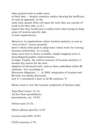 other general tools to make sense
of their data — despite countless studies showing the inefficacy
of such an approach. At the
same time, people often call upon the tools they use outside of
work to do their jobs, so it’s
logical that they would turn to online tools when trying to make
sense of location-specific data
in their organizations.
Moreover, in organizations where location analytics is seen as
“nice to have” versus essential,
there’s likely little push to adopt more robust tools for viewing
location-related data. As a result,
many users turn to freely available, simple mapping tools or
preconfigured graphic representations
of maps. Finally, the relative newness of location analytics is
another key reason for the slow
adoption of advanced tools, such as those embedded within BI
solutions. Yet, according to
Directions Magazine, “… in 2004, integration of location and
BI tools was hardly discussed;
now it’s considered a must in all BI solutions.”4
Means used to view the location component of business data
None/Don’t know 12.1%
Ad hoc from spreadsheets,
presentations, etc. 19.8%
Online tools 35.2%
Others (please specify): 6.6%
Custom tools/APIs 10.4%
COTS solutions 2.7%
 
