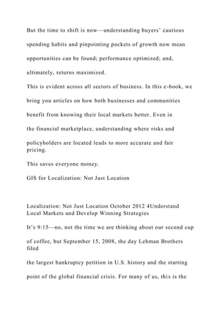 But the time to shift is now—understanding buyers’ cautious
spending habits and pinpointing pockets of growth now mean
opportunities can be found; performance optimized; and,
ultimately, returns maximized.
This is evident across all sectors of business. In this e-book, we
bring you articles on how both businesses and communities
benefit from knowing their local markets better. Even in
the financial marketplace, understanding where risks and
policyholders are located leads to more accurate and fair
pricing.
This saves everyone money.
GIS for Localization: Not Just Location
Localization: Not Just Location October 2012 4Understand
Local Markets and Develop Winning Strategies
It’s 9:15—no, not the time we are thinking about our second cup
of coffee, but September 15, 2008, the day Lehman Brothers
filed
the largest bankruptcy petition in U.S. history and the starting
point of the global financial crisis. For many of us, this is the
 
