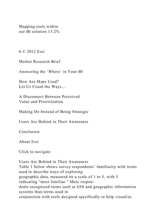 Mapping tools within
our BI solution 13.2%
6 © 2012 Esri
Market Research Brief
Answering the ‘Where’ in Your BI
How Are Maps Used?
Let Us Count the Ways…
A Disconnect Between Perceived
Value and Prioritization
Making Do Instead of Being Strategic
Users Are Behind in Their Awareness
Conclusion
About Esri
Click to navigate
Users Are Behind in Their Awareness
Table 1 below shows survey respondents’ familiarity with terms
used to describe ways of exploring
geographic data, measured on a scale of 1 to 5, with 5
indicating “most familiar.” More respon-
dents recognized terms such as GIS and geographic information
systems than terms used in
conjunction with tools designed specifically to help visualize
 