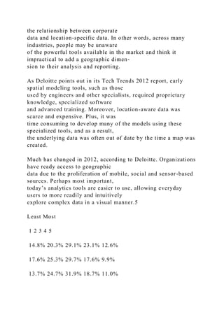 the relationship between corporate
data and location-specific data. In other words, across many
industries, people may be unaware
of the powerful tools available in the market and think it
impractical to add a geographic dimen-
sion to their analysis and reporting.
As Deloitte points out in its Tech Trends 2012 report, early
spatial modeling tools, such as those
used by engineers and other specialists, required proprietary
knowledge, specialized software
and advanced training. Moreover, location-aware data was
scarce and expensive. Plus, it was
time consuming to develop many of the models using these
specialized tools, and as a result,
the underlying data was often out of date by the time a map was
created.
Much has changed in 2012, according to Deloitte. Organizations
have ready access to geographic
data due to the proliferation of mobile, social and sensor-based
sources. Perhaps most important,
today’s analytics tools are easier to use, allowing everyday
users to more readily and intuitively
explore complex data in a visual manner.5
Least Most
1 2 3 4 5
14.8% 20.3% 29.1% 23.1% 12.6%
17.6% 25.3% 29.7% 17.6% 9.9%
13.7% 24.7% 31.9% 18.7% 11.0%
 