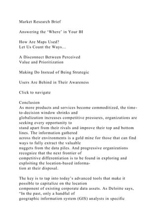 Market Research Brief
Answering the ‘Where’ in Your BI
How Are Maps Used?
Let Us Count the Ways…
A Disconnect Between Perceived
Value and Prioritization
Making Do Instead of Being Strategic
Users Are Behind in Their Awareness
Click to navigate
Conclusion
As more products and services become commoditized, the time-
to-decision window shrinks and
globalization increases competitive pressures, organizations are
seeking every opportunity to
stand apart from their rivals and improve their top and bottom
lines. The information gathered
across their environments is a gold mine for those that can find
ways to fully extract the valuable
nuggets from the data piles. And progressive organizations
recognize that the next frontier of
competitive differentiation is to be found in exploring and
exploiting the location-based informa-
tion at their disposal.
The key is to tap into today’s advanced tools that make it
possible to capitalize on the location
component of existing corporate data assets. As Deloitte says,
“In the past, only a handful of
geographic information system (GIS) analysts in specific
 
