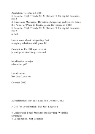 Analytics, October 24, 2011
3 Deloitte, Tech Trends 2012: Elevate IT for digital business,
2012
4 Directions Magazine, Directions Magazine and Oracle Bring
the Power of Place to Business and Government, 2012
5 Deloitte, Tech Trends 2012: Elevate IT for digital business,
2012
6 Ibid
Learn more about integrating Esri
mapping solutions with your BI.
Contact an Esri BI specialist at
[email protected] to get started.
localization-not-jus
t-location.pdf
Localization:
Not Just Location
October 2012
2Localization: Not Just Location October 2012
3 GIS for Localization: Not Just Location
4 Understand Local Markets and Develop Winning
Strategies
4 Localization, Not Location
 