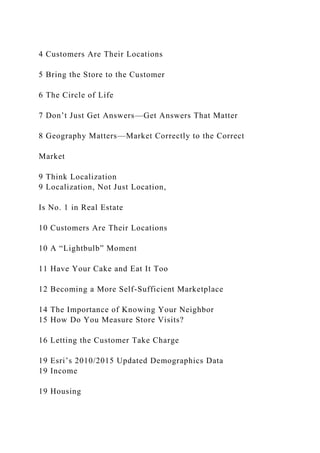 4 Customers Are Their Locations
5 Bring the Store to the Customer
6 The Circle of Life
7 Don’t Just Get Answers—Get Answers That Matter
8 Geography Matters—Market Correctly to the Correct
Market
9 Think Localization
9 Localization, Not Just Location,
Is No. 1 in Real Estate
10 Customers Are Their Locations
10 A “Lightbulb” Moment
11 Have Your Cake and Eat It Too
12 Becoming a More Self-Sufficient Marketplace
14 The Importance of Knowing Your Neighbor
15 How Do You Measure Store Visits?
16 Letting the Customer Take Charge
19 Esri’s 2010/2015 Updated Demographics Data
19 Income
19 Housing
 