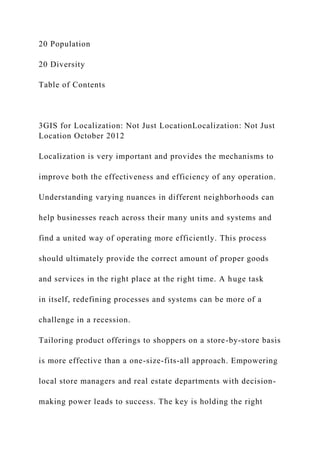 20 Population
20 Diversity
Table of Contents
3GIS for Localization: Not Just LocationLocalization: Not Just
Location October 2012
Localization is very important and provides the mechanisms to
improve both the effectiveness and efficiency of any operation.
Understanding varying nuances in different neighborhoods can
help businesses reach across their many units and systems and
find a united way of operating more efficiently. This process
should ultimately provide the correct amount of proper goods
and services in the right place at the right time. A huge task
in itself, redefining processes and systems can be more of a
challenge in a recession.
Tailoring product offerings to shoppers on a store-by-store basis
is more effective than a one-size-fits-all approach. Empowering
local store managers and real estate departments with decision-
making power leads to success. The key is holding the right
 