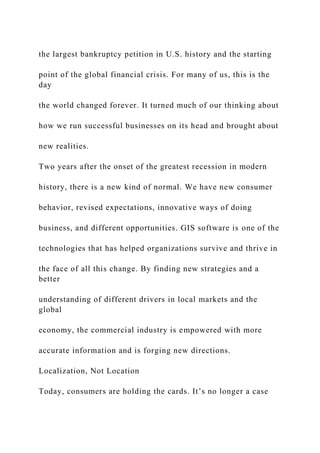the largest bankruptcy petition in U.S. history and the starting
point of the global financial crisis. For many of us, this is the
day
the world changed forever. It turned much of our thinking about
how we run successful businesses on its head and brought about
new realities.
Two years after the onset of the greatest recession in modern
history, there is a new kind of normal. We have new consumer
behavior, revised expectations, innovative ways of doing
business, and different opportunities. GIS software is one of the
technologies that has helped organizations survive and thrive in
the face of all this change. By finding new strategies and a
better
understanding of different drivers in local markets and the
global
economy, the commercial industry is empowered with more
accurate information and is forging new directions.
Localization, Not Location
Today, consumers are holding the cards. It’s no longer a case
 