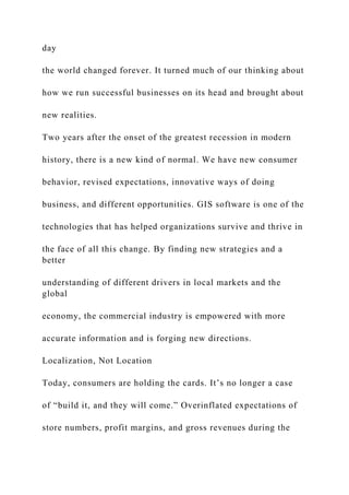 day
the world changed forever. It turned much of our thinking about
how we run successful businesses on its head and brought about
new realities.
Two years after the onset of the greatest recession in modern
history, there is a new kind of normal. We have new consumer
behavior, revised expectations, innovative ways of doing
business, and different opportunities. GIS software is one of the
technologies that has helped organizations survive and thrive in
the face of all this change. By finding new strategies and a
better
understanding of different drivers in local markets and the
global
economy, the commercial industry is empowered with more
accurate information and is forging new directions.
Localization, Not Location
Today, consumers are holding the cards. It’s no longer a case
of “build it, and they will come.” Overinflated expectations of
store numbers, profit margins, and gross revenues during the
 