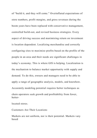 of “build it, and they will come.” Overinflated expectations of
store numbers, profit margins, and gross revenues during the
boom years have been replaced with conservative management,
controlled build-out, and revised business strategies. Every
aspect of driving success and maximizing return on investment
is location dependent. Localizing merchandise and correctly
configuring sites to maximize profits based on the profile of the
people in an area and their needs are significant challenges in
today’s economy. This is where GIS is helping. Localization is
the mechanism to balance market opportunity with supply and
demand. To do this, owners and managers need to be able to
apply a range of geographic analysis, models, and knowhow.
Accurately modeling potential requires better techniques as
chain operators seek growth and profitability from fewer,
better-
located stores.
Customers Are Their Locations
Markets are not uniform, nor is their potential. Markets vary
based
 