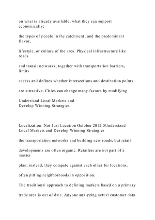 on what is already available; what they can support
economically;
the types of people in the catchment; and the predominant
flavor,
lifestyle, or culture of the area. Physical infrastructure like
roads
and transit networks, together with transportation barriers,
limits
access and defines whether intersections and destination points
are attractive. Cities can change many factors by modifying
Understand Local Markets and
Develop Winning Strategies
Localization: Not Just Location October 2012 5Understand
Local Markets and Develop Winning Strategies
the transportation networks and building new roads, but retail
developments are often organic. Retailers are not part of a
master
plan; instead, they compete against each other for locations,
often pitting neighborhoods in opposition.
The traditional approach to defining markets based on a primary
trade area is out of date. Anyone analyzing actual customer data
 