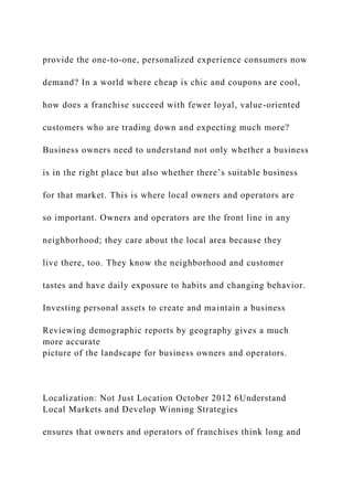 provide the one-to-one, personalized experience consumers now
demand? In a world where cheap is chic and coupons are cool,
how does a franchise succeed with fewer loyal, value-oriented
customers who are trading down and expecting much more?
Business owners need to understand not only whether a business
is in the right place but also whether there’s suitable business
for that market. This is where local owners and operators are
so important. Owners and operators are the front line in any
neighborhood; they care about the local area because they
live there, too. They know the neighborhood and customer
tastes and have daily exposure to habits and changing behavior.
Investing personal assets to create and maintain a business
Reviewing demographic reports by geography gives a much
more accurate
picture of the landscape for business owners and operators.
Localization: Not Just Location October 2012 6Understand
Local Markets and Develop Winning Strategies
ensures that owners and operators of franchises think long and
 
