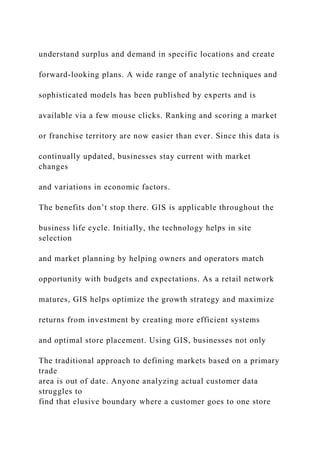 understand surplus and demand in specific locations and create
forward-looking plans. A wide range of analytic techniques and
sophisticated models has been published by experts and is
available via a few mouse clicks. Ranking and scoring a market
or franchise territory are now easier than ever. Since this data is
continually updated, businesses stay current with market
changes
and variations in economic factors.
The benefits don’t stop there. GIS is applicable throughout the
business life cycle. Initially, the technology helps in site
selection
and market planning by helping owners and operators match
opportunity with budgets and expectations. As a retail network
matures, GIS helps optimize the growth strategy and maximize
returns from investment by creating more efficient systems
and optimal store placement. Using GIS, businesses not only
The traditional approach to defining markets based on a primary
trade
area is out of date. Anyone analyzing actual customer data
struggles to
find that elusive boundary where a customer goes to one store
 