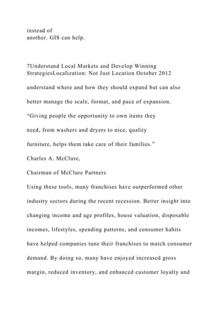 instead of
another. GIS can help.
7Understand Local Markets and Develop Winning
StrategiesLocalization: Not Just Location October 2012
understand where and how they should expand but can also
better manage the scale, format, and pace of expansion.
“Giving people the opportunity to own items they
need, from washers and dryers to nice, quality
furniture, helps them take care of their families.”
Charles A. McClure,
Chairman of McClure Partners
Using these tools, many franchises have outperformed other
industry sectors during the recent recession. Better insight into
changing income and age profiles, house valuation, disposable
incomes, lifestyles, spending patterns, and consumer habits
have helped companies tune their franchises to match consumer
demand. By doing so, many have enjoyed increased gross
margin, reduced inventory, and enhanced customer loyalty and
 
